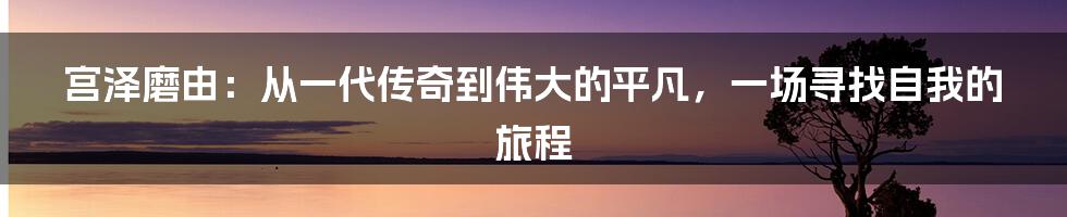 宫泽磨由：从一代传奇到伟大的平凡，一场寻找自我的旅程