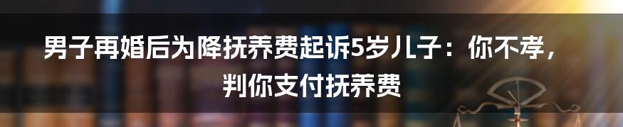 男子再婚后为降抚养费起诉5岁儿子：你不孝，判你支付抚养费