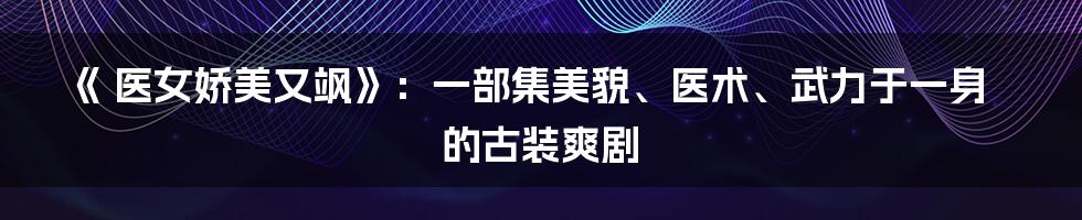 《 医女娇美又飒》：一部集美貌、医术、武力于一身的古装爽剧