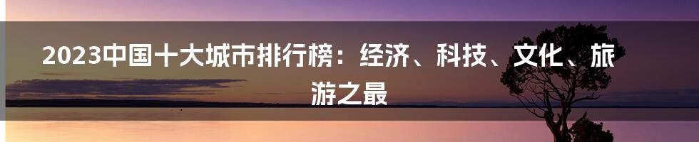 2023中国十大城市排行榜：经济、科技、文化、旅游之最