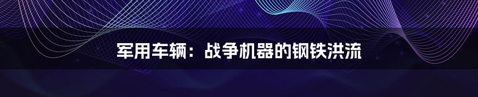 军用车辆：战争机器的钢铁洪流