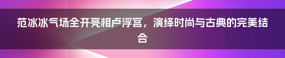 范冰冰气场全开亮相卢浮宫，演绎时尚与古典的完美结合