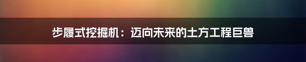 步履式挖掘机：迈向未来的土方工程巨兽