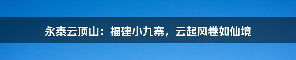 永泰云顶山：福建小九寨，云起风卷如仙境