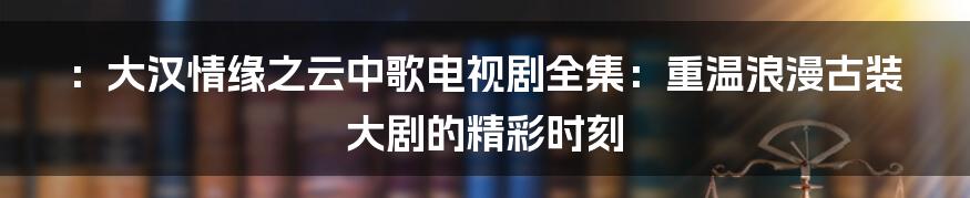 ：大汉情缘之云中歌电视剧全集：重温浪漫古装大剧的精彩时刻