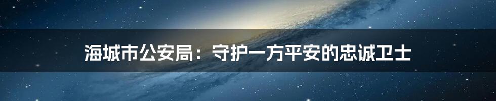 海城市公安局：守护一方平安的忠诚卫士