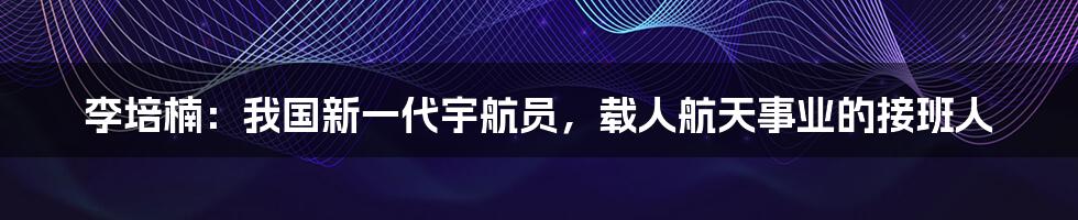 李培楠：我国新一代宇航员，载人航天事业的接班人