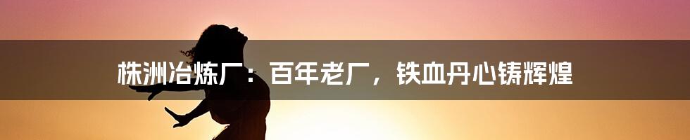 株洲冶炼厂：百年老厂，铁血丹心铸辉煌