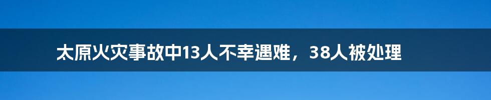 太原火灾事故中13人不幸遇难，38人被处理