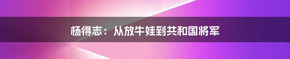 杨得志：从放牛娃到共和国将军