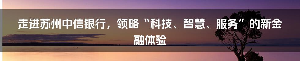 走进苏州中信银行，领略“科技、智慧、服务”的新金融体验