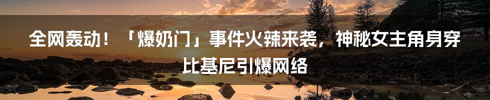 全网轰动！「爆奶门」事件火辣来袭，神秘女主角身穿比基尼引爆网络