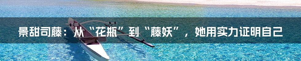 景甜司藤：从“花瓶”到“藤妖”，她用实力证明自己