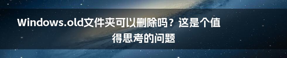 Windows.old文件夹可以删除吗？这是个值得思考的问题