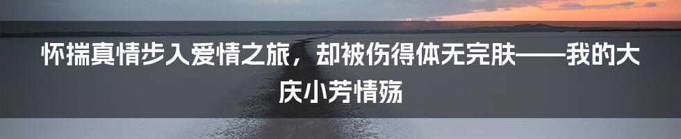 怀揣真情步入爱情之旅，却被伤得体无完肤——我的大庆小芳情殇