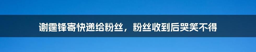 谢霆锋寄快递给粉丝，粉丝收到后哭笑不得