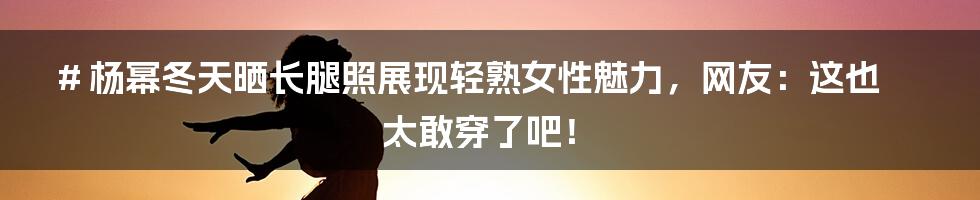 # 杨幂冬天晒长腿照展现轻熟女性魅力，网友：这也太敢穿了吧！