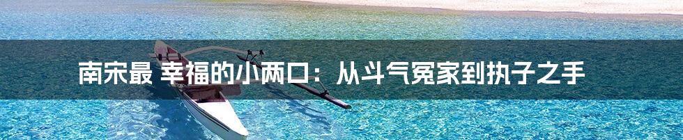 南宋最 幸福的小两口：从斗气冤家到执子之手