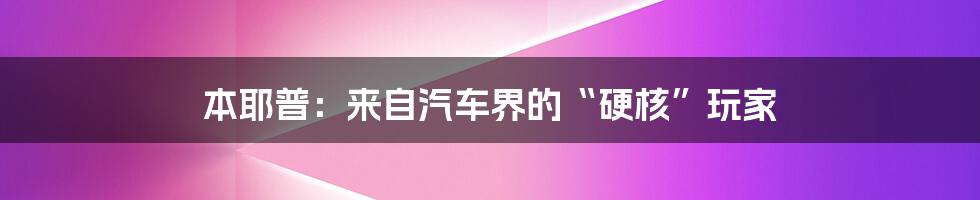 本耶普：来自汽车界的“硬核”玩家