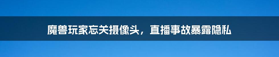 魔兽玩家忘关摄像头，直播事故暴露隐私