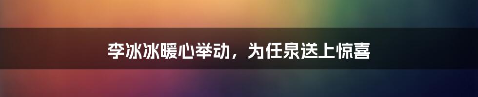 李冰冰暖心举动，为任泉送上惊喜