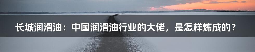 长城润滑油：中国润滑油行业的大佬，是怎样炼成的？