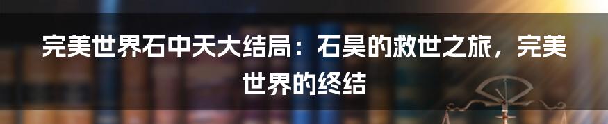 完美世界石中天大结局：石昊的救世之旅，完美世界的终结