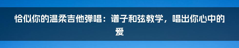 恰似你的温柔吉他弹唱：谱子和弦教学，唱出你心中的爱