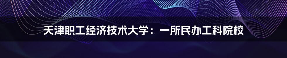 天津职工经济技术大学：一所民办工科院校