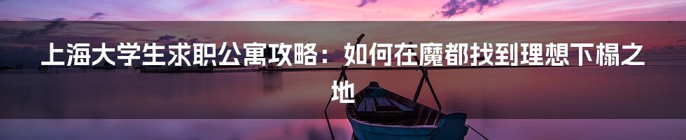 上海大学生求职公寓攻略：如何在魔都找到理想下榻之地