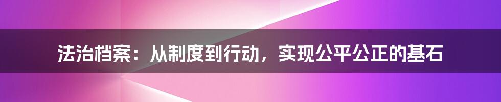 法治档案：从制度到行动，实现公平公正的基石