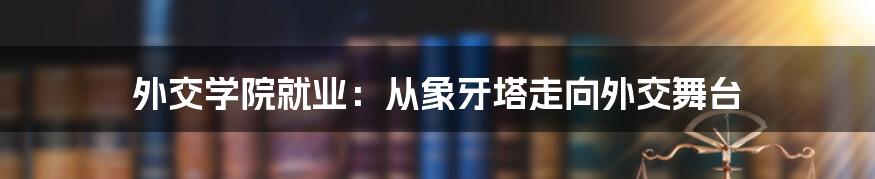 外交学院就业：从象牙塔走向外交舞台