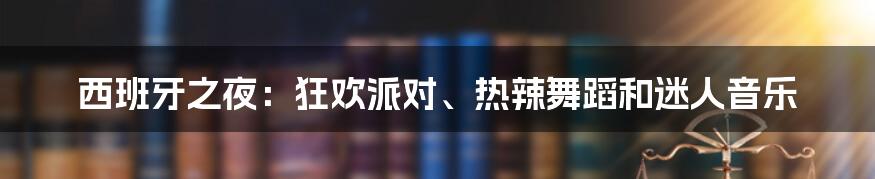 西班牙之夜：狂欢派对、热辣舞蹈和迷人音乐