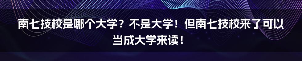 南七技校是哪个大学？不是大学！但南七技校来了可以当成大学来读！