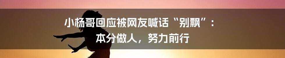 小杨哥回应被网友喊话“别飘”: 本分做人，努力前行