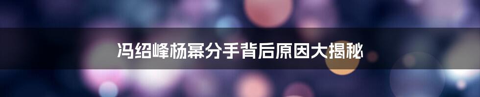 冯绍峰杨幂分手背后原因大揭秘