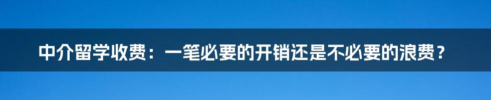 中介留学收费：一笔必要的开销还是不必要的浪费？