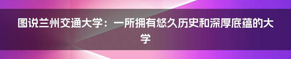 图说兰州交通大学：一所拥有悠久历史和深厚底蕴的大学