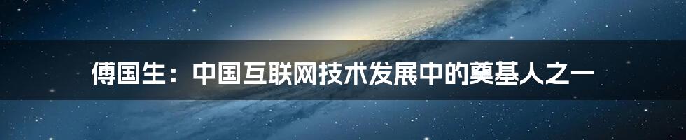 傅国生：中国互联网技术发展中的奠基人之一