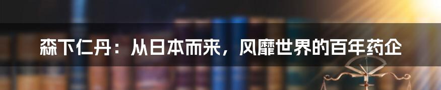 森下仁丹：从日本而来，风靡世界的百年药企