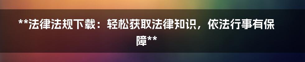 **法律法规下载：轻松获取法律知识，依法行事有保障**