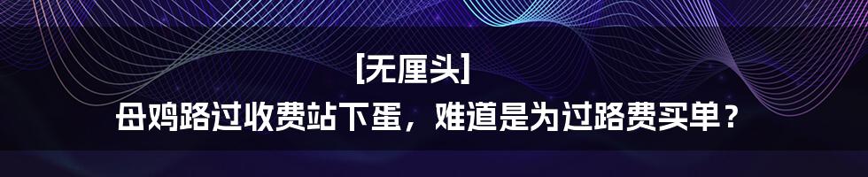 [无厘头] 母鸡路过收费站下蛋，难道是为过路费买单？