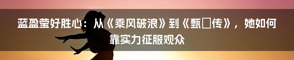 蓝盈莹好胜心：从《乘风破浪》到《甄嬛传》，她如何靠实力征服观众