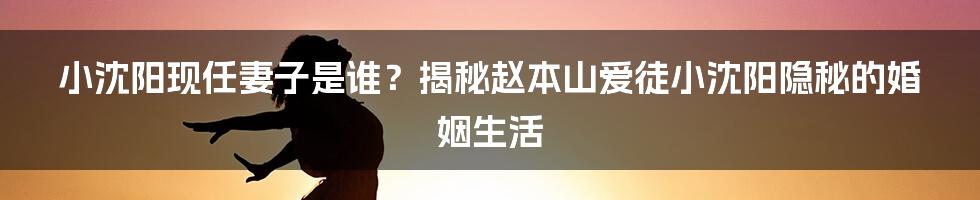 小沈阳现任妻子是谁？揭秘赵本山爱徒小沈阳隐秘的婚姻生活