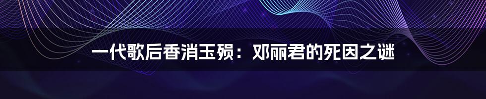 一代歌后香消玉殒：邓丽君的死因之谜