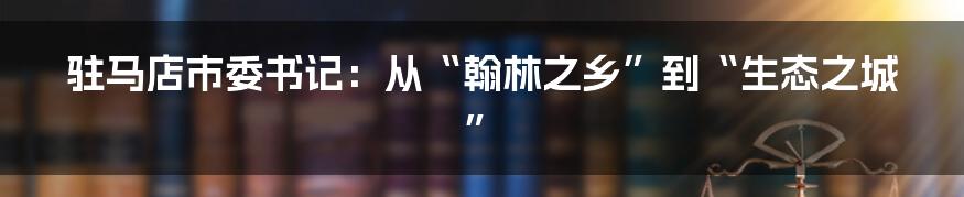 驻马店市委书记：从“翰林之乡”到“生态之城”