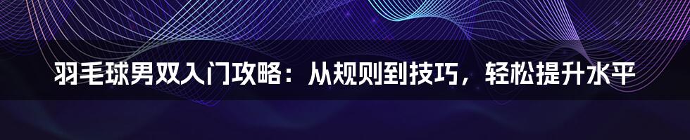 羽毛球男双入门攻略：从规则到技巧，轻松提升水平