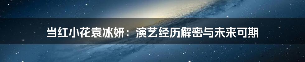 当红小花袁冰妍：演艺经历解密与未来可期