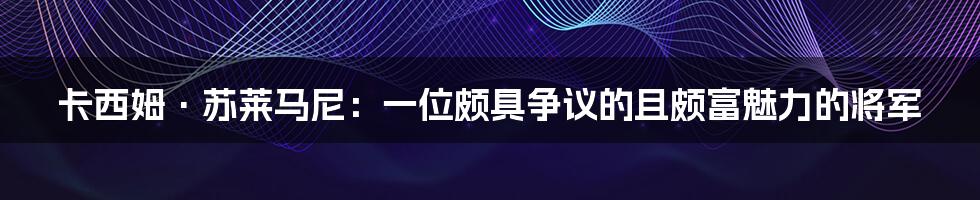 卡西姆·苏莱马尼：一位颇具争议的且颇富魅力的将军