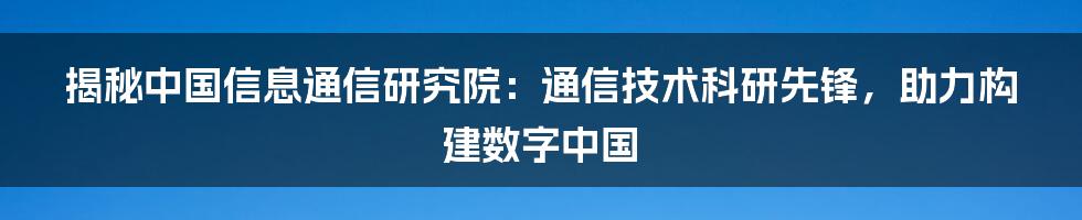 揭秘中国信息通信研究院：通信技术科研先锋，助力构建数字中国